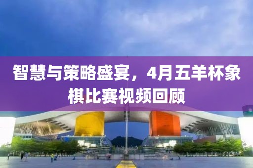 智慧與策略盛宴，4月五羊杯象棋比賽視頻回顧