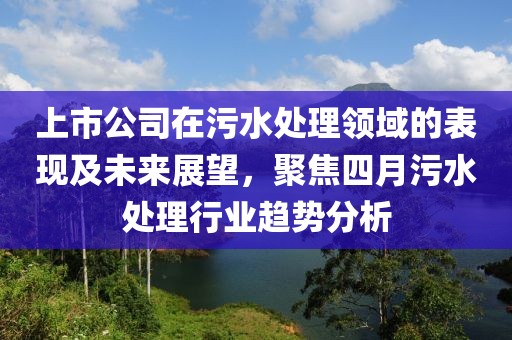 上市公司在污水處理領域的表現及未來展望，聚焦四月污水處理行業趨勢分析