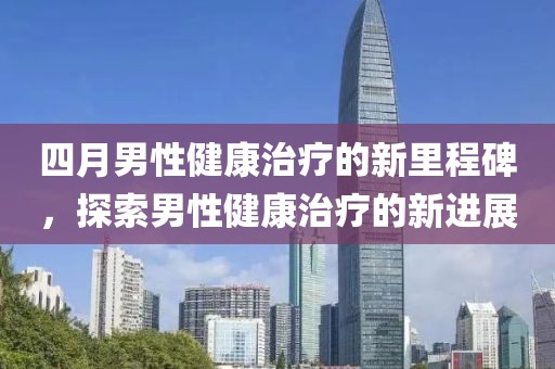 四月男性健康治療的新里程碑，探索男性健康治療的新進展