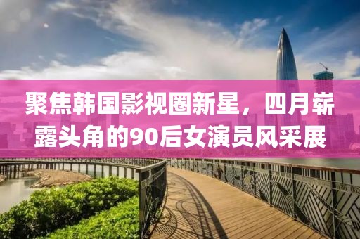 聚焦韓國影視圈新星，四月嶄露頭角的90后女演員風采展