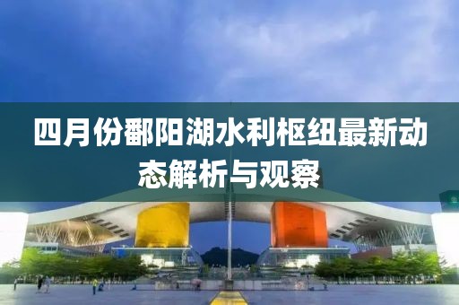 四月份鄱陽湖水利樞紐最新動態解析與觀察