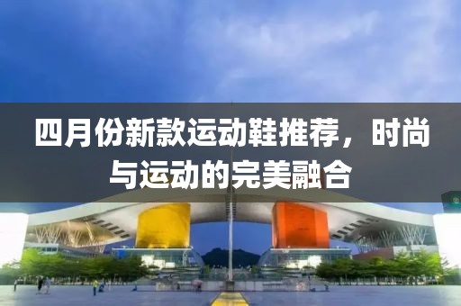 四月份新款運動鞋推薦，時尚與運動的完美融合