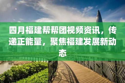四月福建幫幫團視頻資訊，傳遞正能量，聚焦福建發展新動態