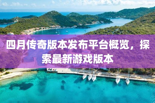 四月傳奇版本發布平臺概覽，探索最新游戲版本