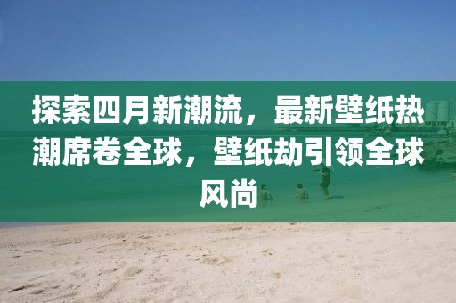 探索四月新潮流，最新壁紙熱潮席卷全球，壁紙劫引領全球風尚