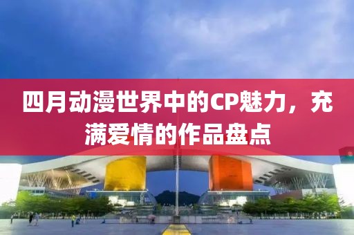 四月動漫世界中的CP魅力，充滿愛情的作品盤點