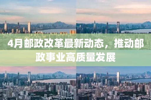 4月郵政改革最新動態，推動郵政事業高質量發展