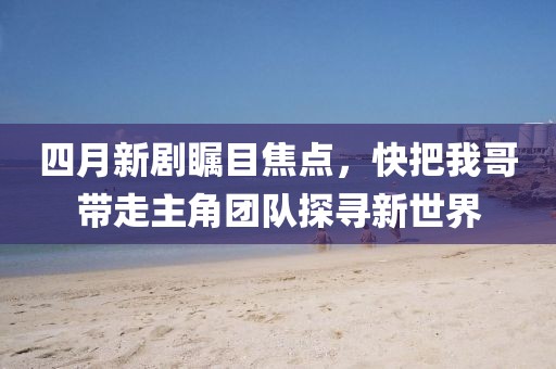 四月新劇矚目焦點，快把我哥帶走主角團隊探尋新世界