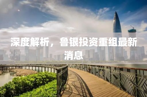 深度解析，魯銀投資重組最新消息