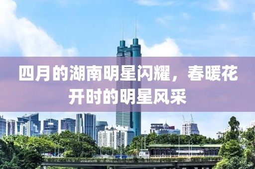 四月的湖南明星閃耀，春暖花開時的明星風采
