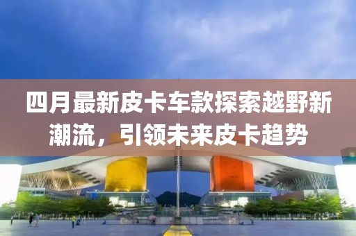 四月最新皮卡車款探索越野新潮流，引領未來皮卡趨勢