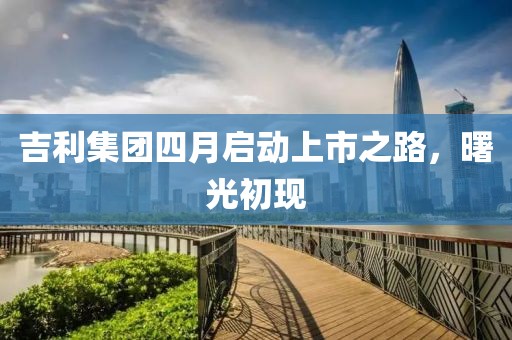 吉利集團四月啟動上市之路，曙光初現