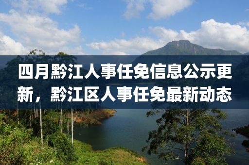 四月黔江人事任免信息公示更新，黔江區人事任免最新動態