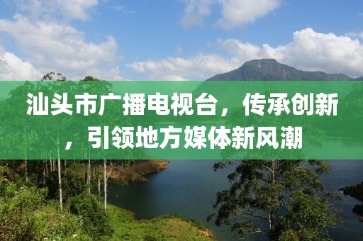 汕頭市廣播電視臺，傳承創新，引領地方媒體新風潮