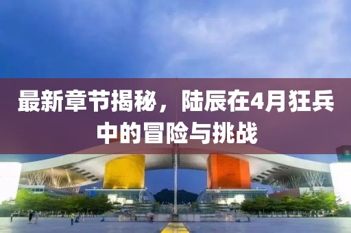 最新章節揭秘，陸辰在4月狂兵中的冒險與挑戰