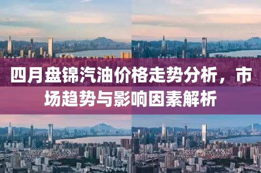 四月盤錦汽油價格走勢分析，市場趨勢與影響因素解析