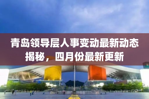 青島領導層人事變動最新動態揭秘，四月份最新更新