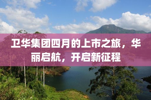 衛華集團四月的上市之旅，華麗啟航，開啟新征程