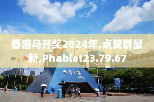 香港馬開獎2024年,點贊群最新,Phablet23.79.67