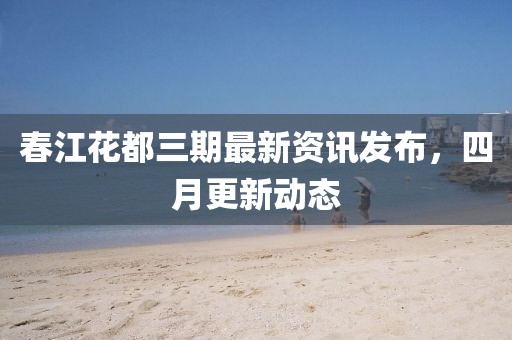 春江花都三期最新資訊發布，四月更新動態