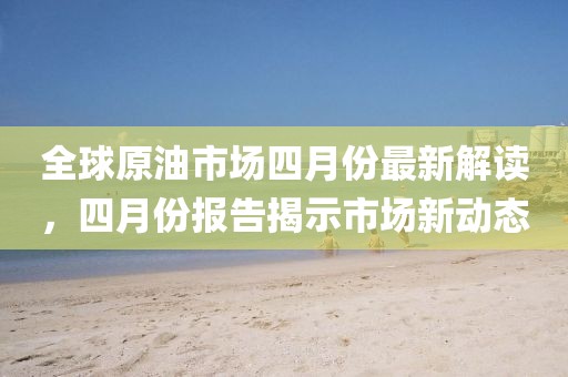 全球原油市場四月份最新解讀，四月份報告揭示市場新動態