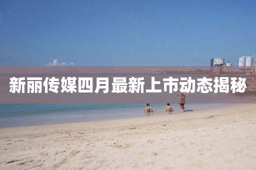 新麗傳媒四月最新上市動態揭秘