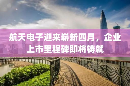 航天電子迎來嶄新四月，企業上市里程碑即將鑄就