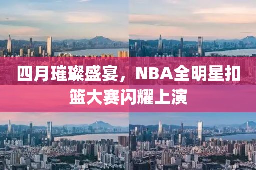 四月璀璨盛宴，NBA全明星扣籃大賽閃耀上演