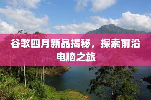 谷歌四月新品揭秘，探索前沿電腦之旅