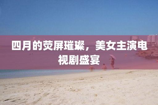 四月的熒屏璀璨，美女主演電視劇盛宴