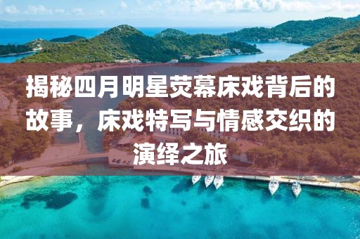 揭秘四月明星熒幕床戲背后的故事，床戲特寫與情感交織的演繹之旅