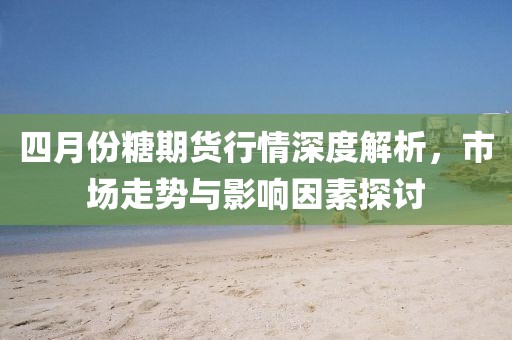 四月份糖期貨行情深度解析，市場走勢與影響因素探討