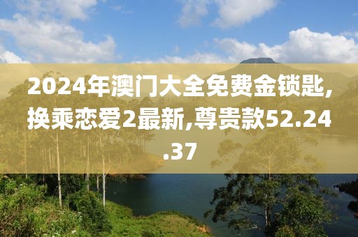 2024年澳門大全免費金鎖匙,換乘戀愛2最新,尊貴款52.24.37