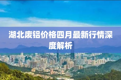 湖北廢鋁價格四月最新行情深度解析