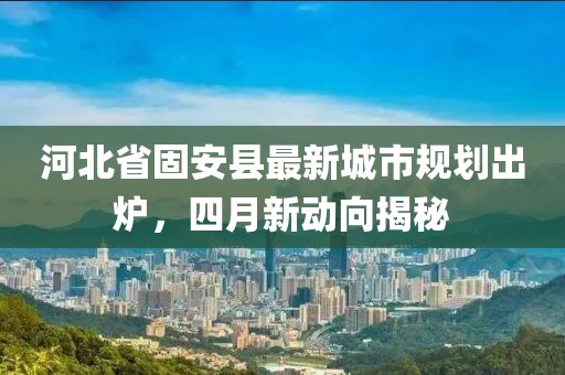 河北省固安縣最新城市規劃出爐，四月新動向揭秘