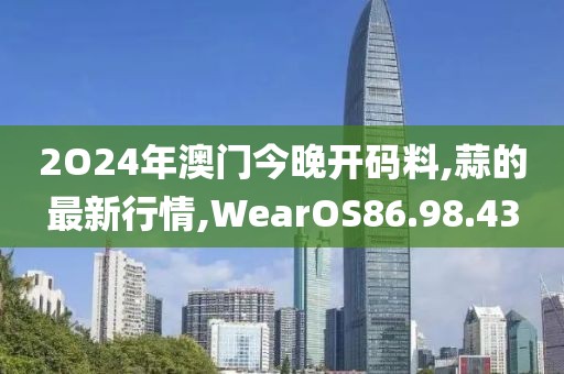 2O24年澳門今晚開碼料,蒜的最新行情,WearOS86.98.43