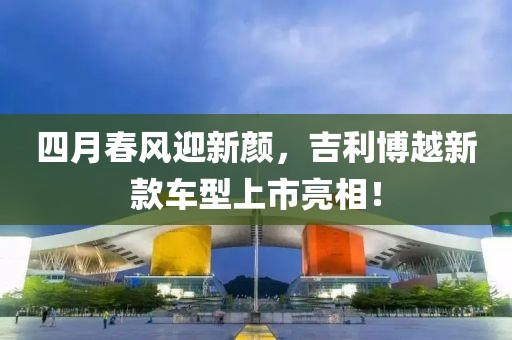 四月春風迎新顏，吉利博越新款車型上市亮相！