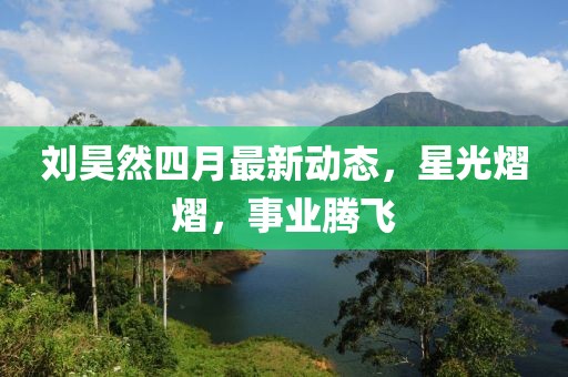 劉昊然四月最新動態，星光熠熠，事業騰飛