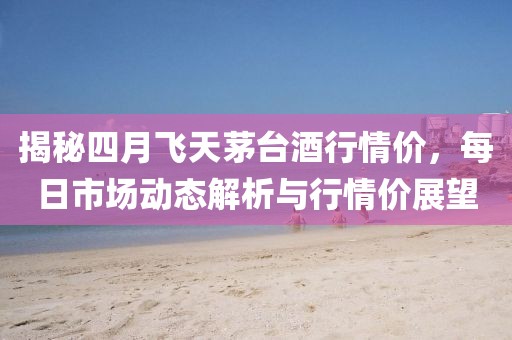 揭秘四月飛天茅臺酒行情價，每日市場動態解析與行情價展望