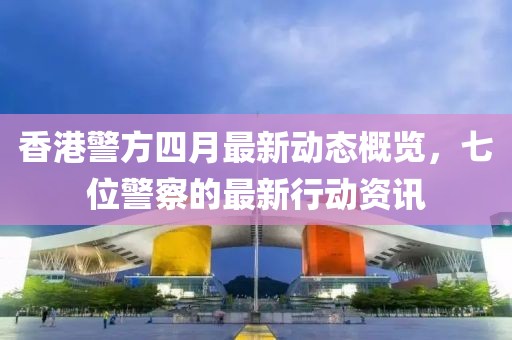 香港警方四月最新動態概覽，七位警察的最新行動資訊