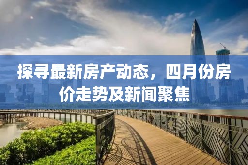 探尋最新房產動態，四月份房價走勢及新聞聚焦