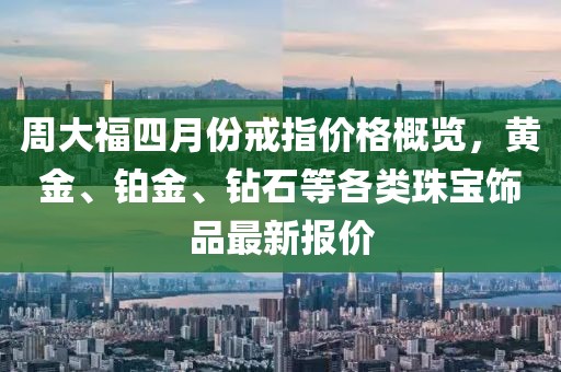 周大福四月份戒指價格概覽，黃金、鉑金、鉆石等各類珠寶飾品最新報價