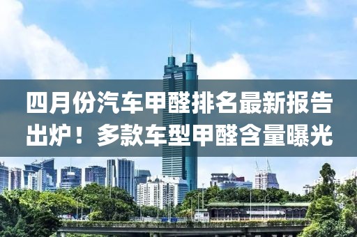四月份汽車甲醛排名最新報告出爐！多款車型甲醛含量曝光