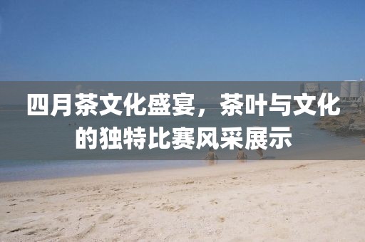 四月茶文化盛宴，茶葉與文化的獨特比賽風采展示