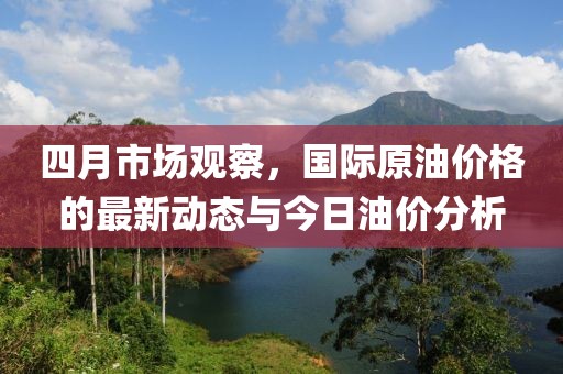 四月市場觀察，國際原油價格的最新動態與今日油價分析