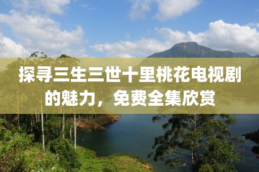 探尋三生三世十里桃花電視劇的魅力，免費全集欣賞