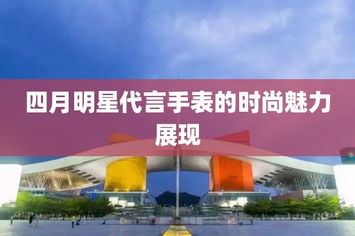 四月明星代言手表的時尚魅力展現