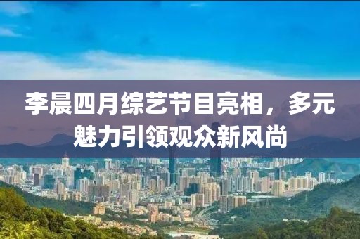李晨四月綜藝節目亮相，多元魅力引領觀眾新風尚