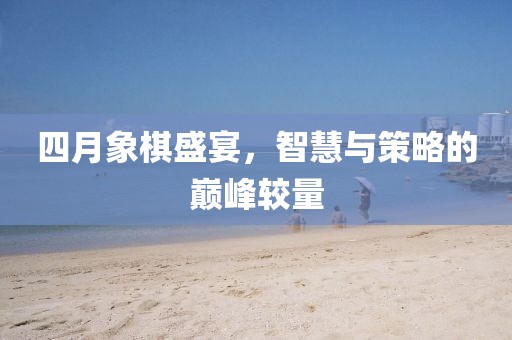 四月象棋盛宴，智慧與策略的巔峰較量