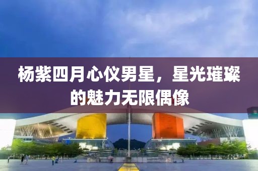 楊紫四月心儀男星，星光璀璨的魅力無限偶像